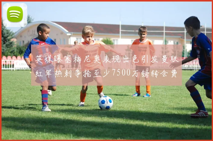 英媒曝塞梅尼奥表现出色引发曼联红军热刺争抢至少7500万镑转会费