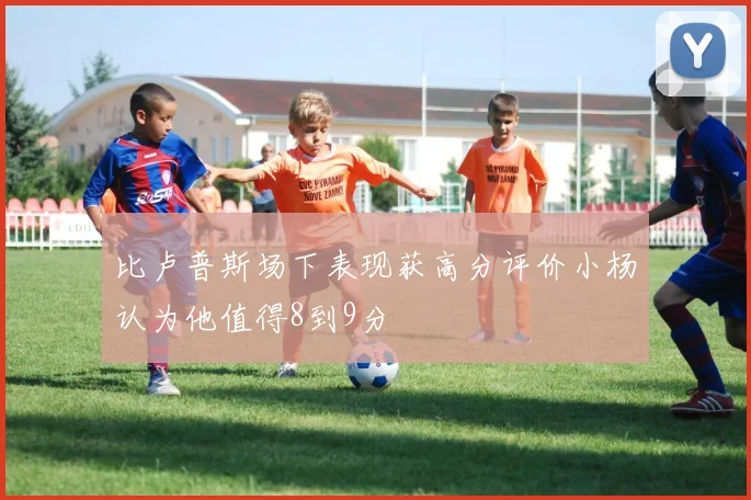 比卢普斯场下表现获高分评价小杨认为他值得8到9分