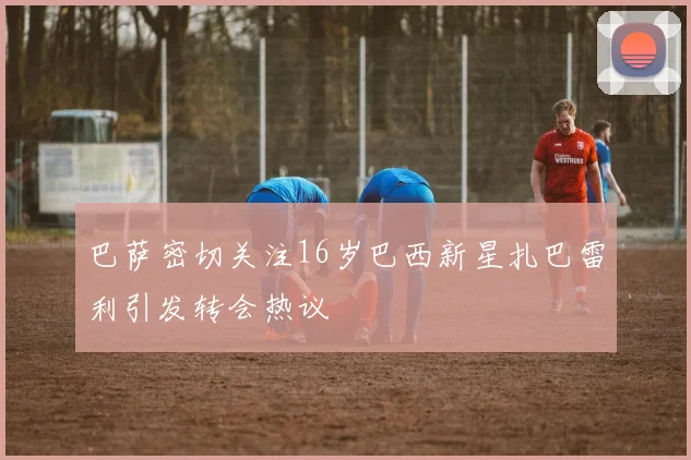巴萨密切关注16岁巴西新星扎巴雷利引发转会热议