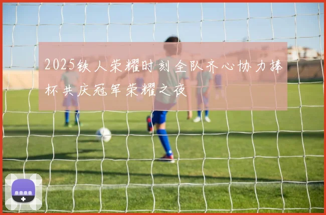 2025铁人荣耀时刻全队齐心协力捧杯共庆冠军荣耀之夜
