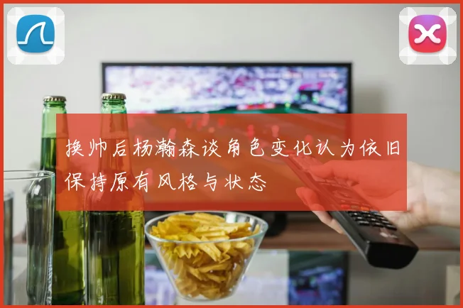 换帅后杨瀚森谈角色变化认为依旧保持原有风格与状态