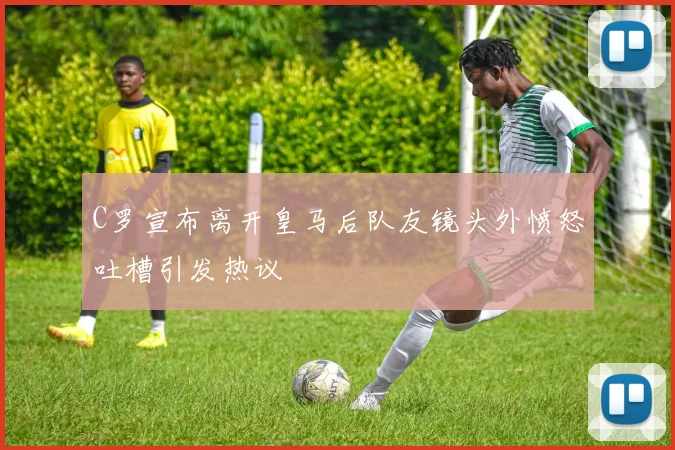 C罗宣布离开皇马后队友镜头外愤怒吐槽引发热议
