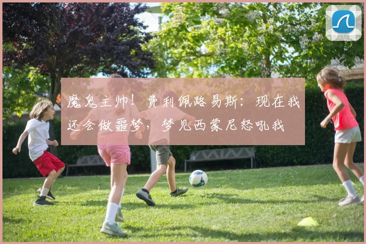 魔鬼主帅！费利佩路易斯：现在我还会做噩梦，梦见西蒙尼怒吼我