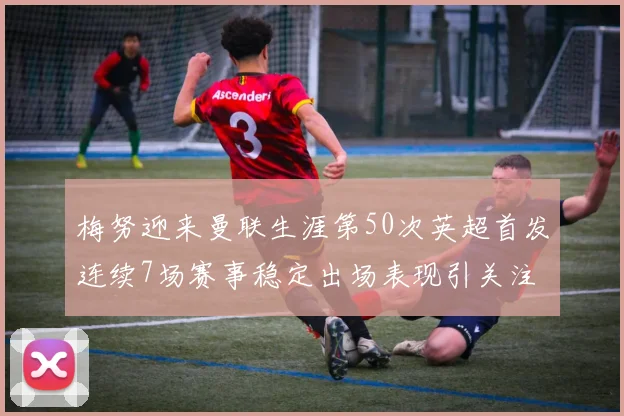 梅努迎来曼联生涯第50次英超首发连续7场赛事稳定出场表现引关注