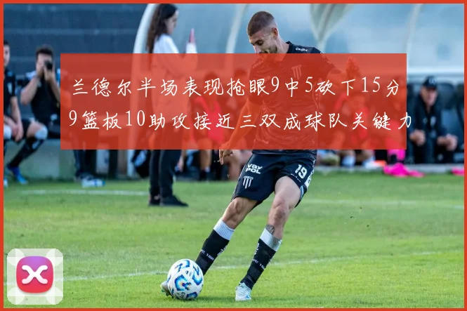 兰德尔半场表现抢眼9中5砍下15分9篮板10助攻接近三双成球队关键力量