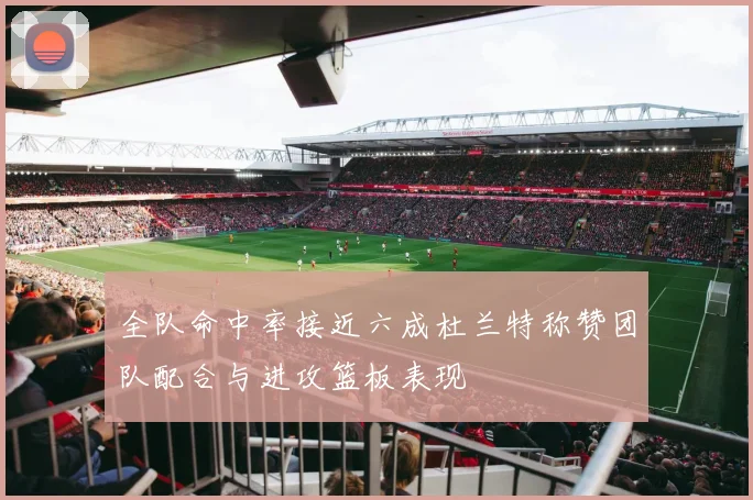 全队命中率接近六成杜兰特称赞团队配合与进攻篮板表现
