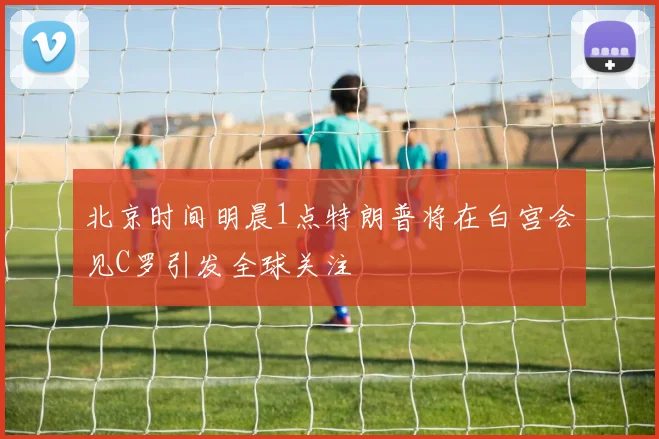 北京时间明晨1点特朗普将在白宫会见C罗引发全球关注