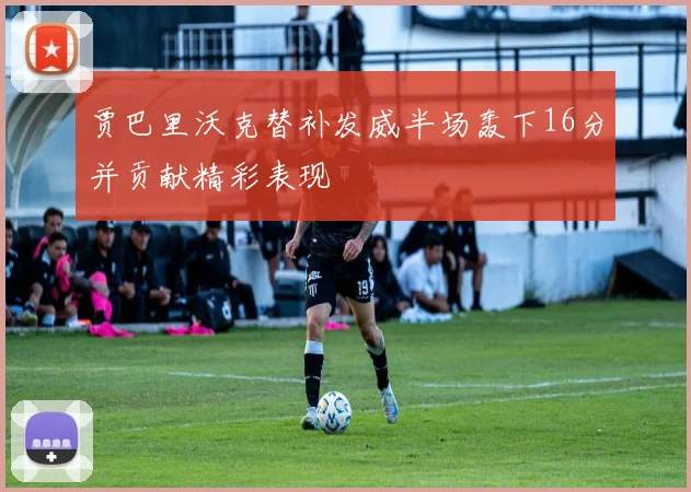 贾巴里沃克替补发威半场轰下16分并贡献精彩表现
