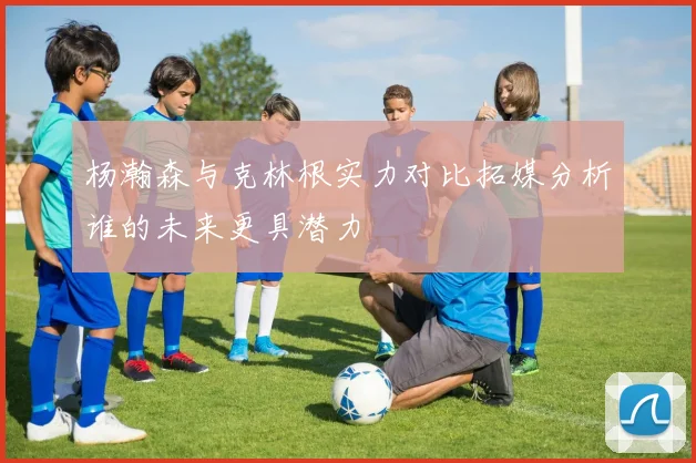 杨瀚森与克林根实力对比拓媒分析谁的未来更具潜力