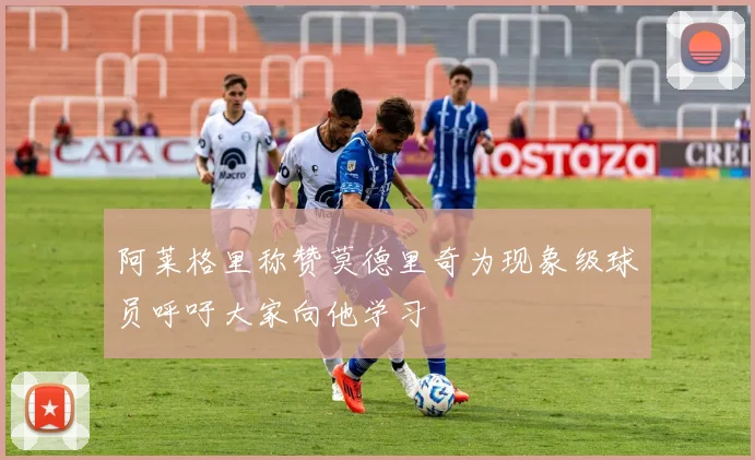 阿莱格里称赞莫德里奇为现象级球员呼吁大家向他学习